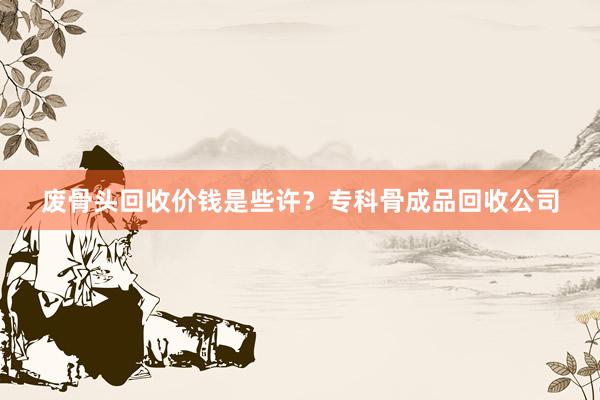 废骨头回收价钱是些许？专科骨成品回收公司
